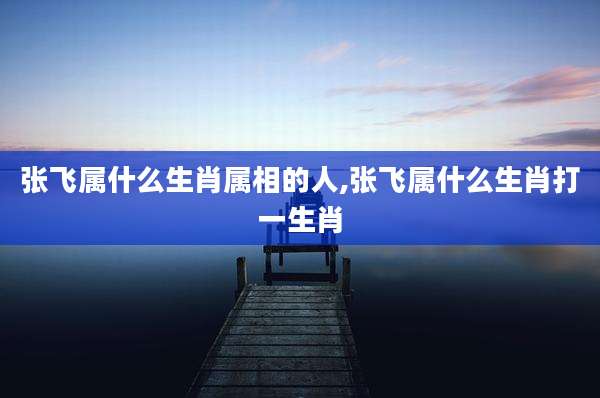 张飞属什么生肖属相的人,张飞属什么生肖打一生肖