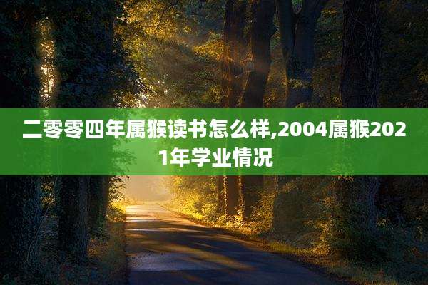 二零零四年属猴读书怎么样,2004属猴2021年学业情况