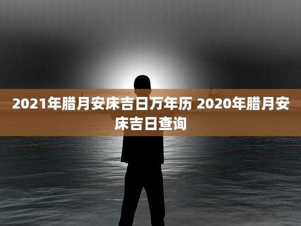 2021年腊月安床吉日万年历 2020年腊月安床吉日查询
