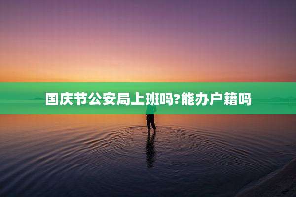 国庆节公安局上班吗?能办户籍吗