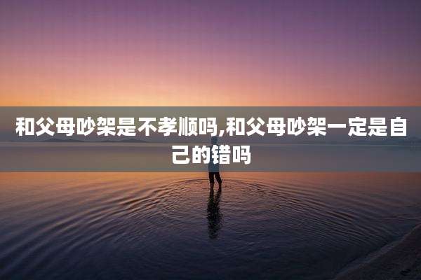 和父母吵架是不孝顺吗,和父母吵架一定是自己的错吗