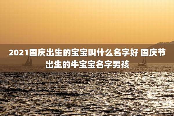 2021国庆出生的宝宝叫什么名字好 国庆节出生的牛宝宝名字男孩