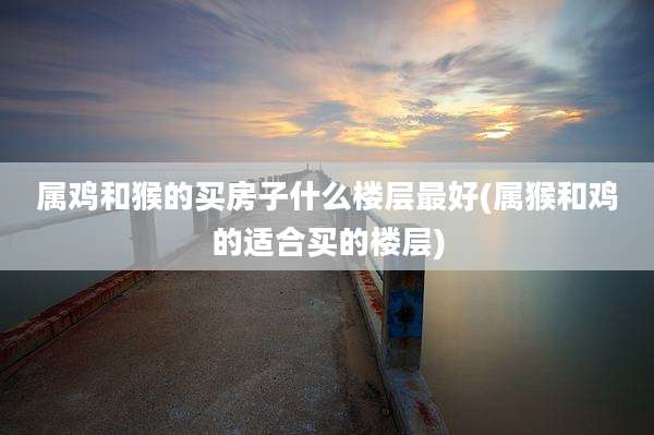 属鸡和猴的买房子什么楼层最好(属猴和鸡的适合买的楼层)