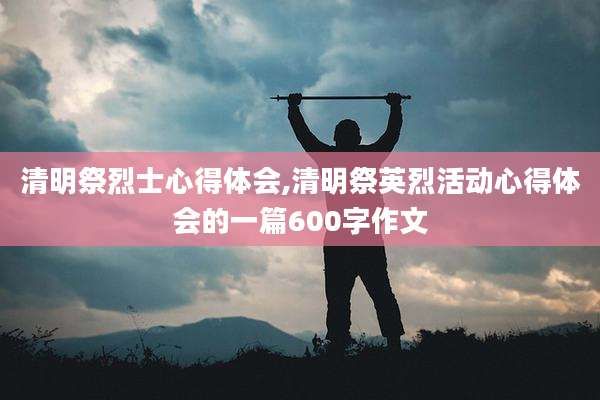 清明祭烈士心得体会,清明祭英烈活动心得体会的一篇600字作文