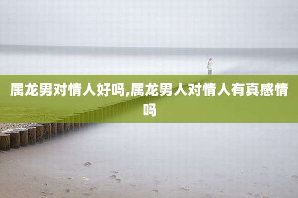 属龙男对情人好吗,属龙男人对情人有真感情吗