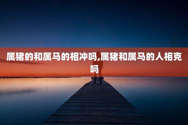 属猪的和属马的相冲吗,属猪和属马的人相克吗
