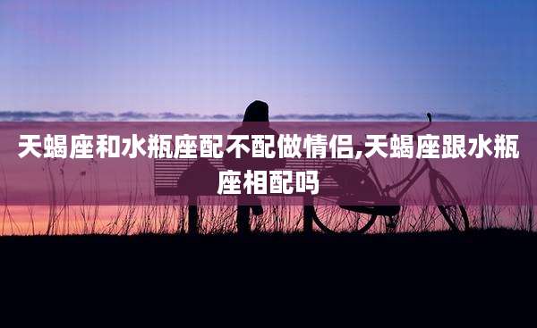 天蝎座和水瓶座配不配做情侣,天蝎座跟水瓶座相配吗