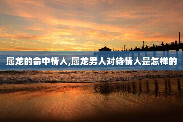 属龙的命中情人,属龙男人对待情人是怎样的