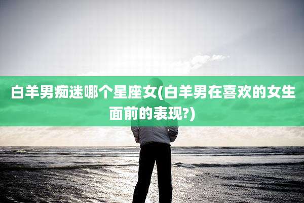 白羊男痴迷哪个星座女(白羊男在喜欢的女生面前的表现?)