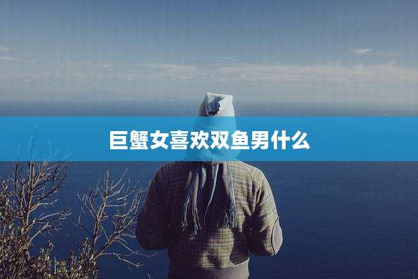 巨蟹女喜欢双鱼男什么