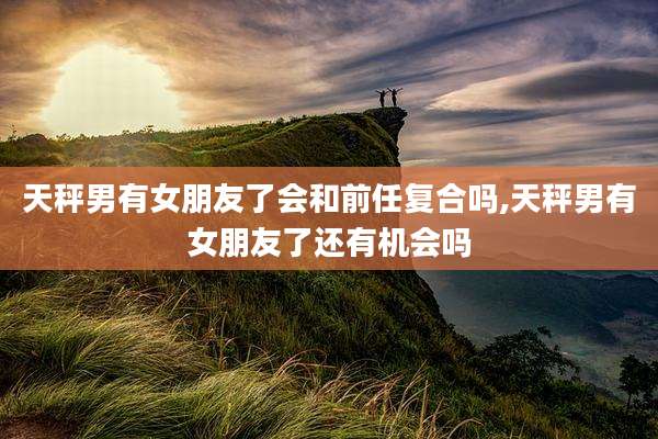 天秤男有女朋友了会和前任复合吗,天秤男有女朋友了还有机会吗