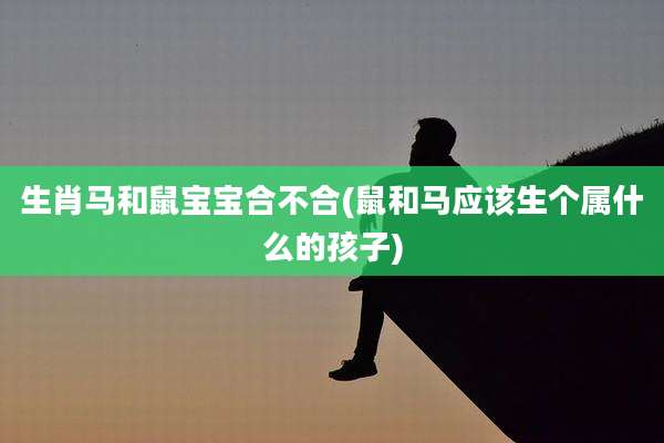 生肖马和鼠宝宝合不合(鼠和马应该生个属什么的孩子)