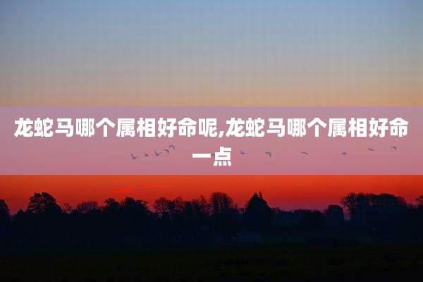龙蛇马哪个属相好命呢,龙蛇马哪个属相好命一点