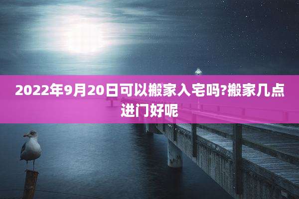 2022年9月20日可以搬家入宅吗?搬家几点进门好呢