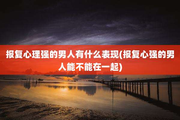 报复心理强的男人有什么表现(报复心强的男人能不能在一起)