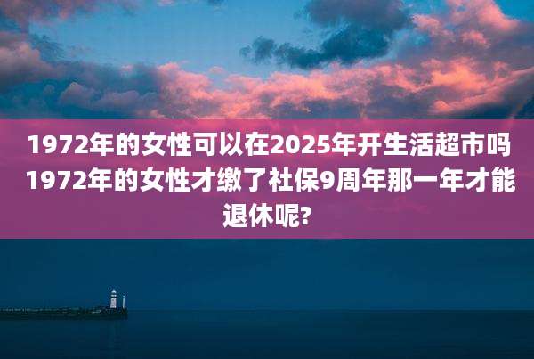 1972年的女性可以在2025年开生活超市吗 1972年的女性才缴了社保9周年那一年才能退休呢?