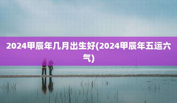 2024甲辰年几月出生好(2024甲辰年五运六气)