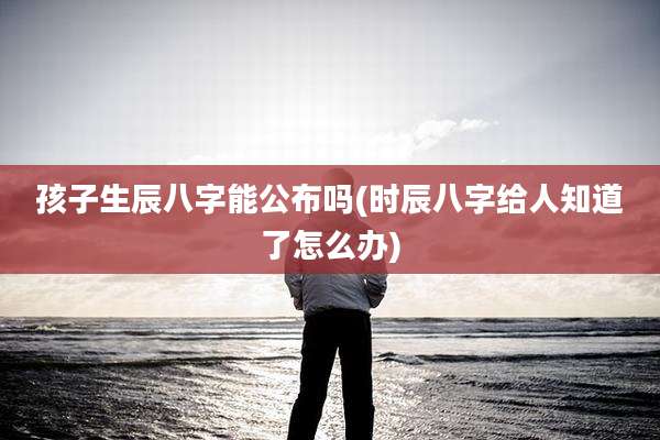 孩子生辰八字能公布吗(时辰八字给人知道了怎么办)