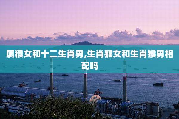 属猴女和十二生肖男,生肖猴女和生肖猴男相配吗