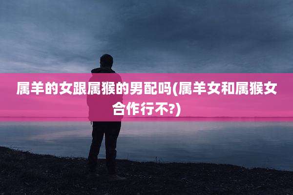 属羊的女跟属猴的男配吗(属羊女和属猴女合作行不?)