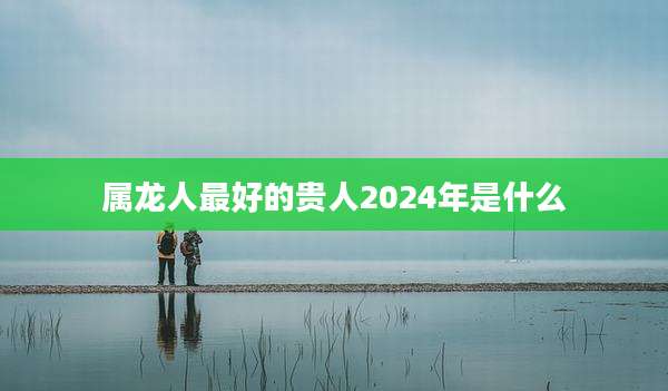属龙人最好的贵人2024年是什么