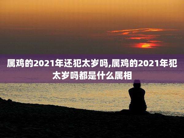属鸡的2021年还犯太岁吗,属鸡的2021年犯太岁吗都是什么属相