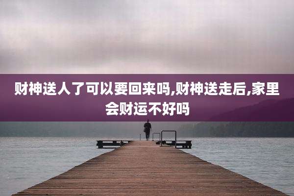 财神送人了可以要回来吗,财神送走后,家里会财运不好吗