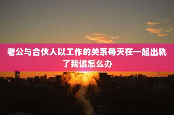 老公与合伙人以工作的关系每天在一起出轨了我该怎么办