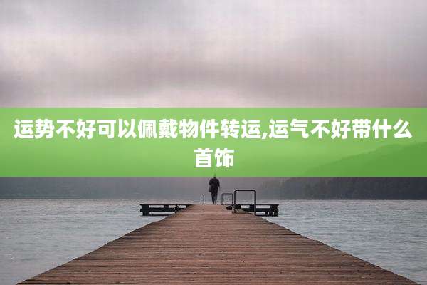 运势不好可以佩戴物件转运,运气不好带什么首饰