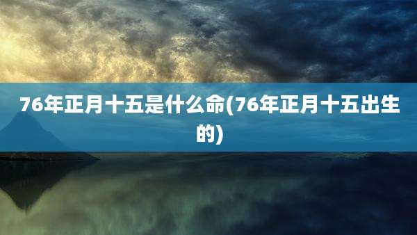76年正月十五是什么命(76年正月十五出生的)