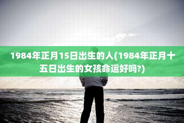 1984年正月15日出生的人(1984年正月十五日出生的女孩命运好吗?)
