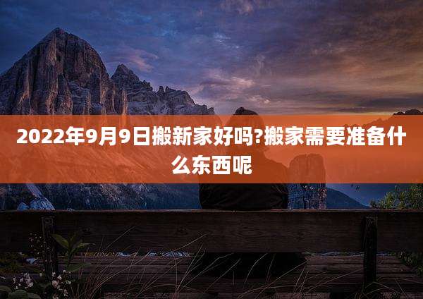2022年9月9日搬新家好吗?搬家需要准备什么东西呢