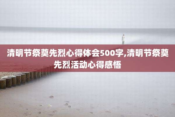 清明节祭奠先烈心得体会500字,清明节祭奠先烈活动心得感悟