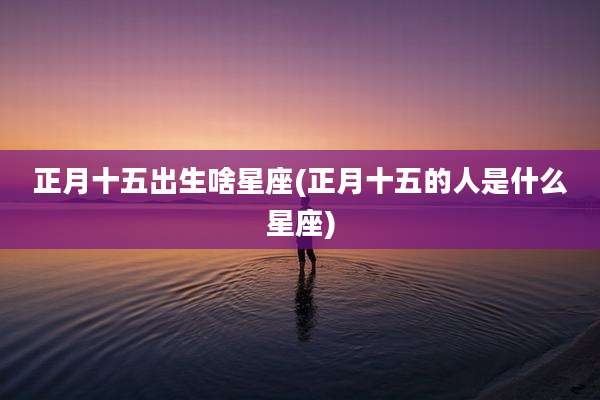 正月十五出生啥星座(正月十五的人是什么星座)