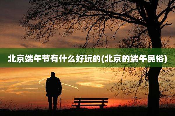 北京端午节有什么好玩的(北京的端午民俗)