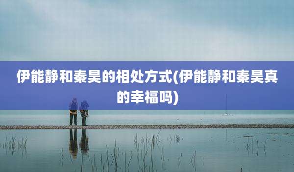 伊能静和秦昊的相处方式(伊能静和秦昊真的幸福吗)