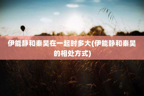 伊能静和秦昊在一起时多大(伊能静和秦昊的相处方式)