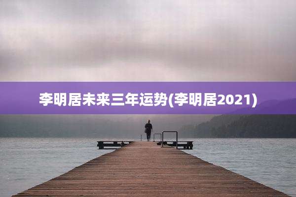李明居未来三年运势(李明居2021)