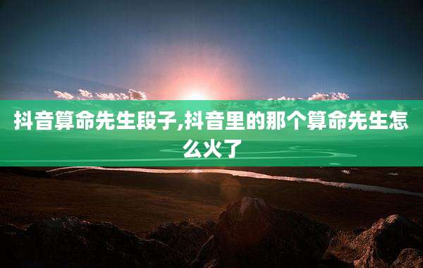 抖音算命先生段子,抖音里的那个算命先生怎么火了