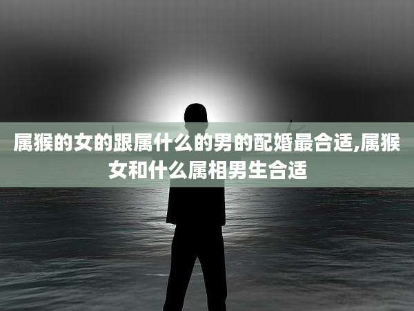 属猴的女的跟属什么的男的配婚最合适,属猴女和什么属相男生合适