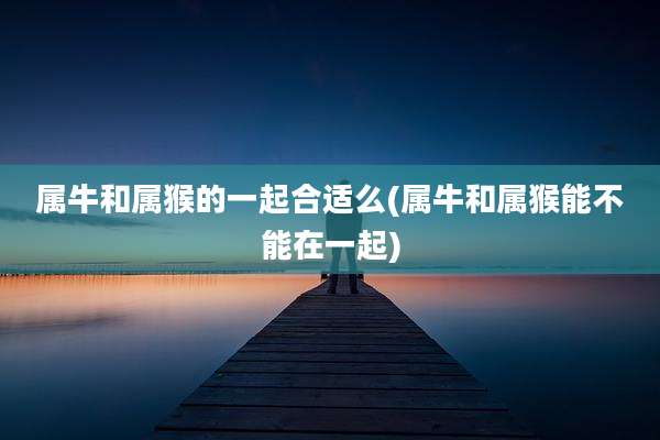 属牛和属猴的一起合适么(属牛和属猴能不能在一起)