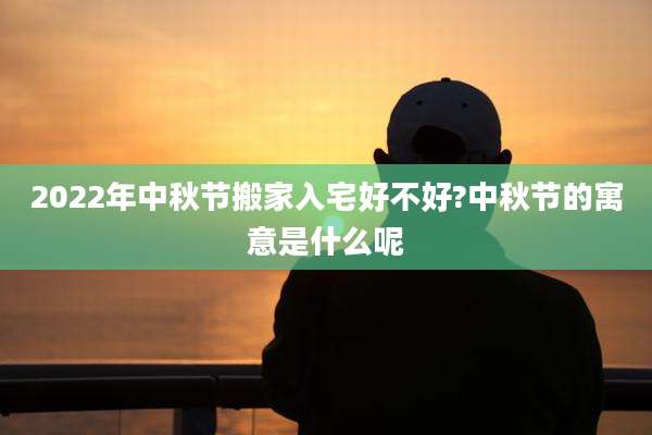 2022年中秋节搬家入宅好不好?中秋节的寓意是什么呢