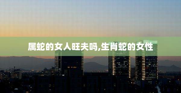 属蛇的女人旺夫吗,生肖蛇的女性