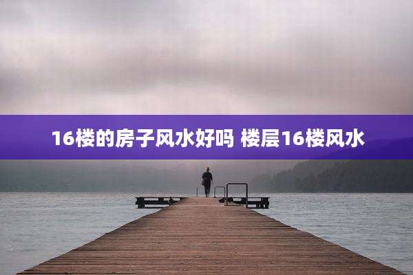 16楼的房子风水好吗 楼层16楼风水