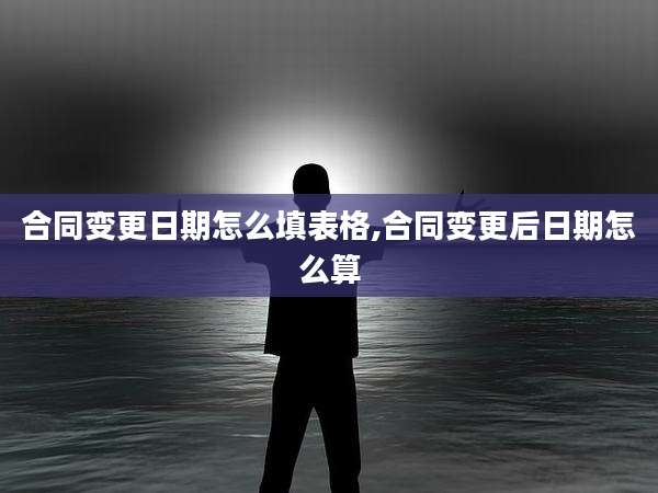 合同变更日期怎么填表格,合同变更后日期怎么算