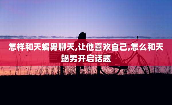 怎样和天蝎男聊天,让他喜欢自己,怎么和天蝎男开启话题