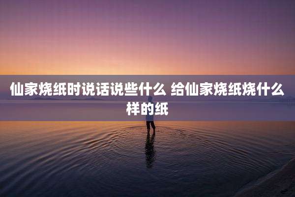 仙家烧纸时说话说些什么 给仙家烧纸烧什么样的纸