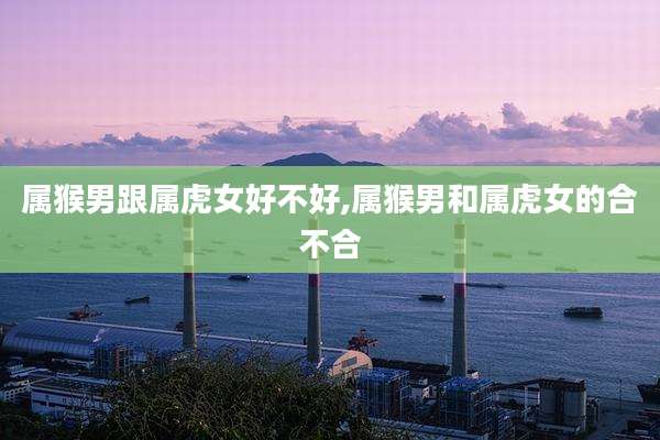 属猴男跟属虎女好不好,属猴男和属虎女的合不合
