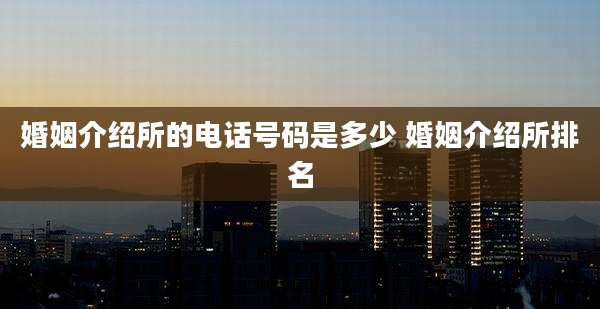 婚姻介绍所的电话号码是多少 婚姻介绍所排名