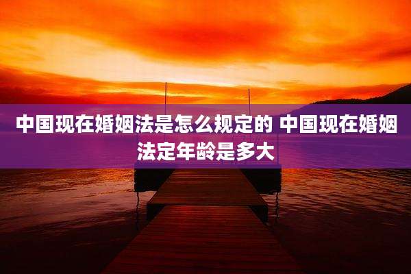 中国现在婚姻法是怎么规定的 中国现在婚姻法定年龄是多大